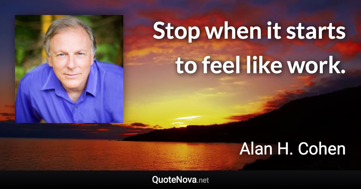 Stop when it starts to feel like work. - Alan H. Cohen quote