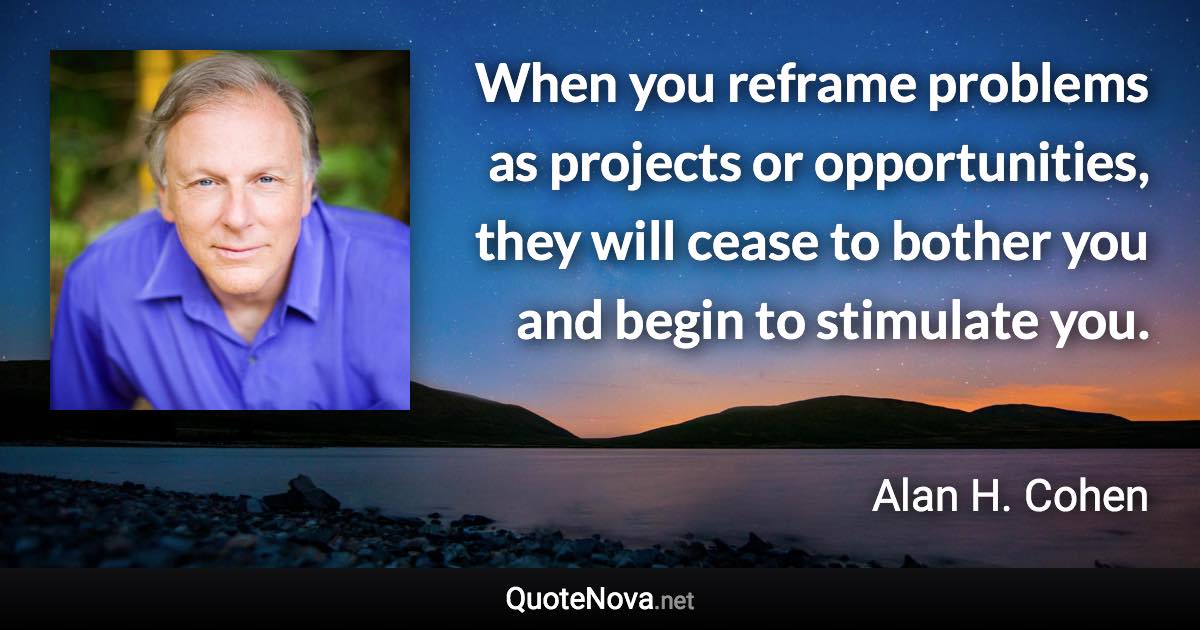 When you reframe problems as projects or opportunities, they will cease to bother you and begin to stimulate you. - Alan H. Cohen quote