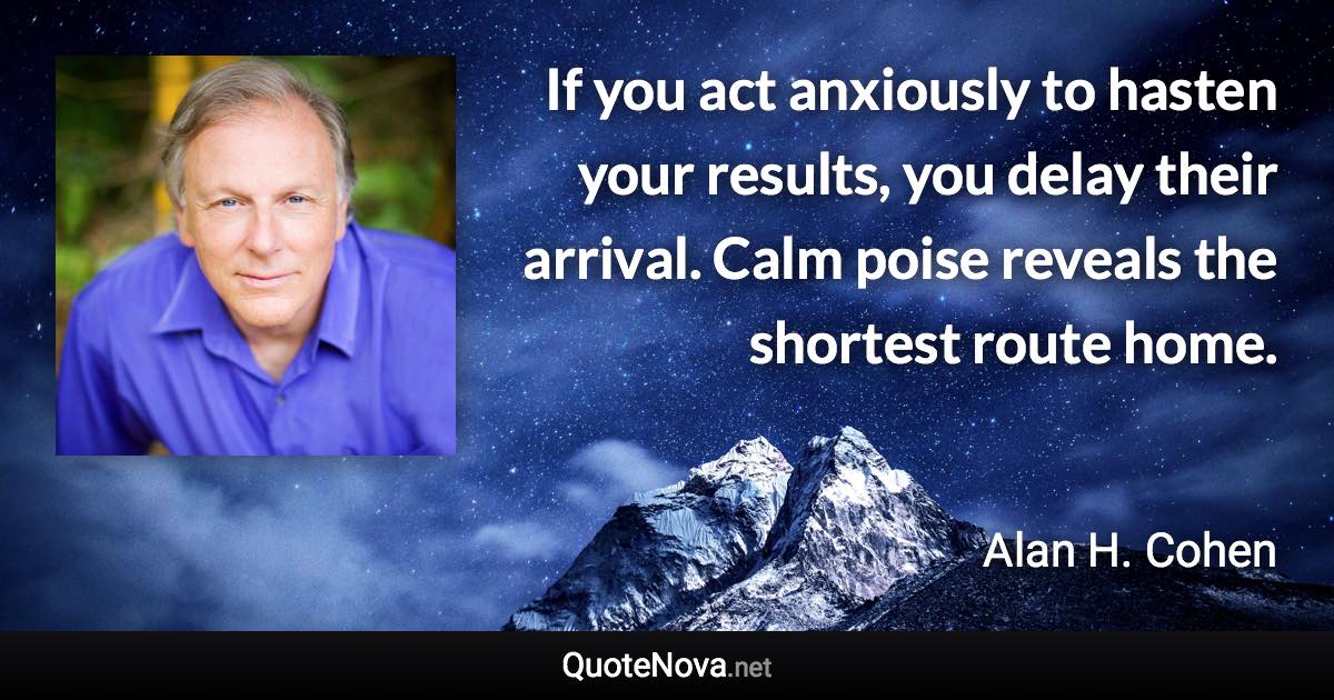 If you act anxiously to hasten your results, you delay their arrival. Calm poise reveals the shortest route home. - Alan H. Cohen quote