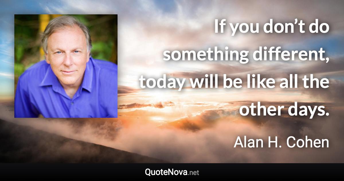 If you don’t do something different, today will be like all the other days. - Alan H. Cohen quote