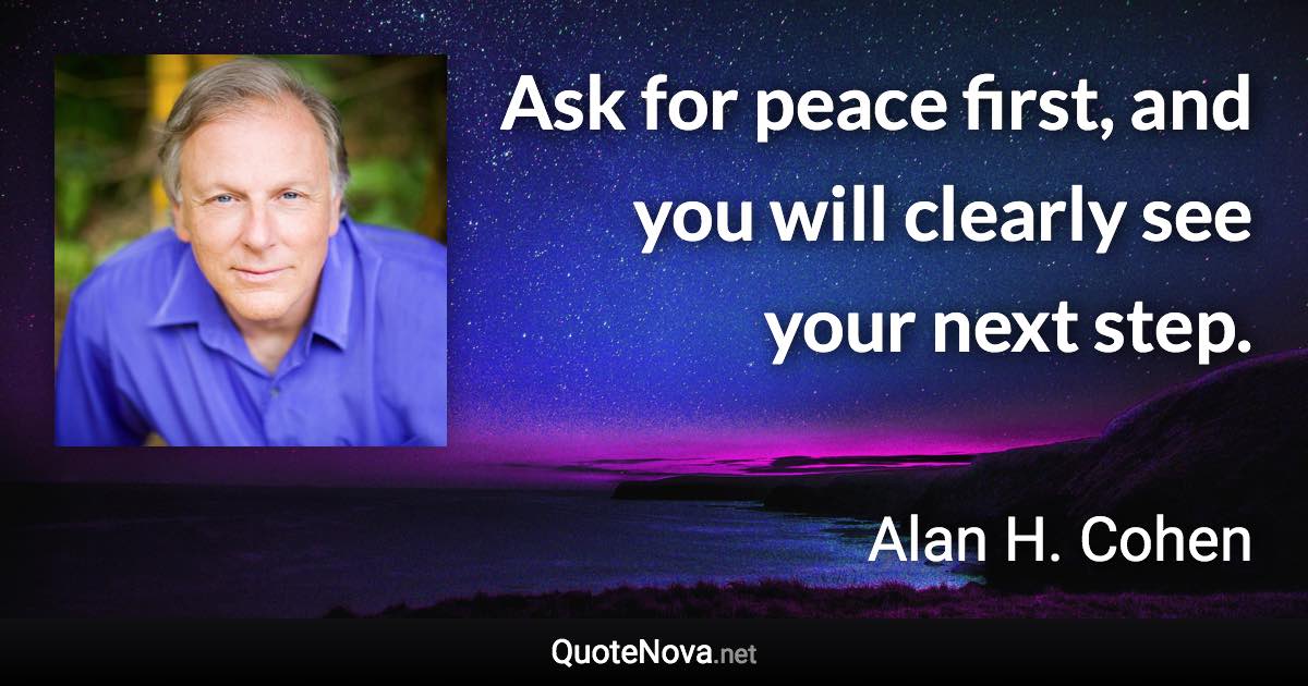 Ask for peace first, and you will clearly see your next step. - Alan H. Cohen quote