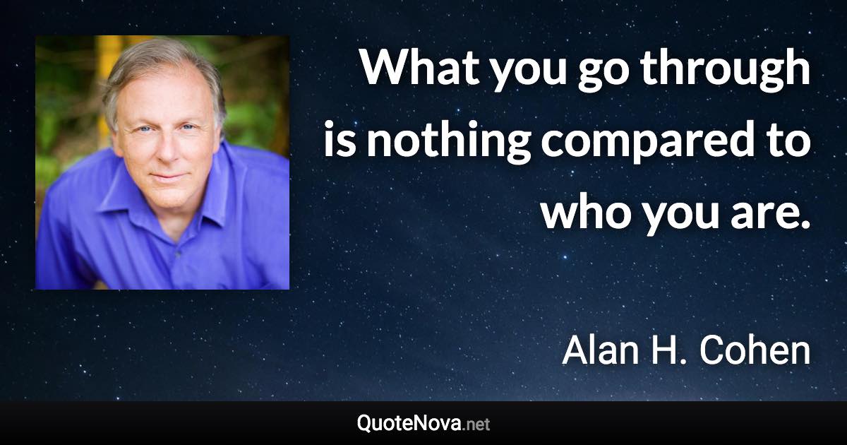 What you go through is nothing compared to who you are. - Alan H. Cohen quote