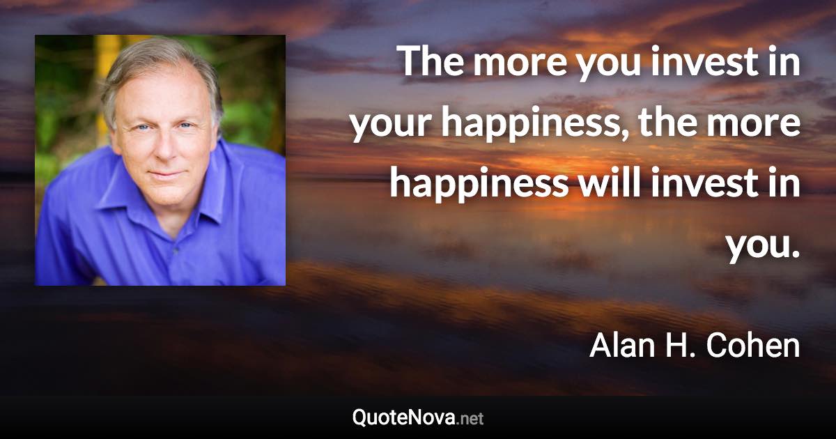 The more you invest in your happiness, the more happiness will invest in you. - Alan H. Cohen quote