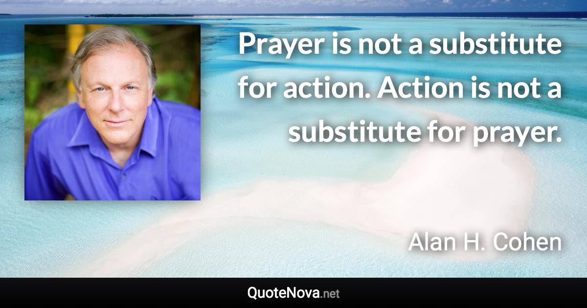 Prayer is not a substitute for action. Action is not a substitute for prayer. - Alan H. Cohen quote