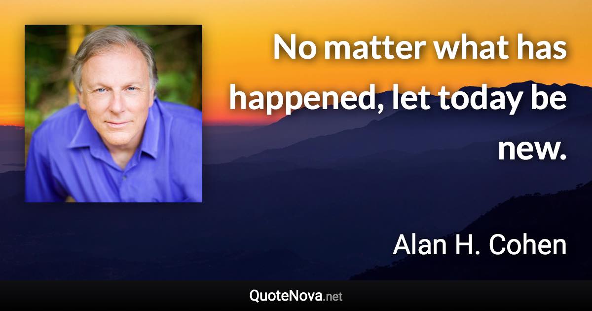 No matter what has happened, let today be new. - Alan H. Cohen quote