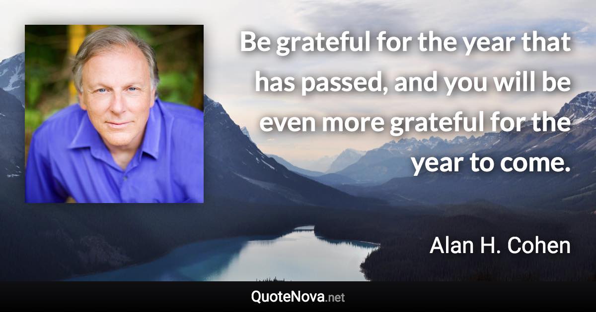 Be grateful for the year that has passed, and you will be even more grateful for the year to come. - Alan H. Cohen quote