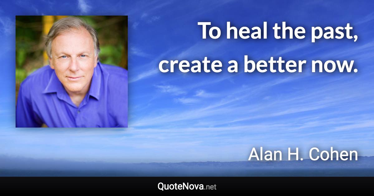 To heal the past, create a better now. - Alan H. Cohen quote