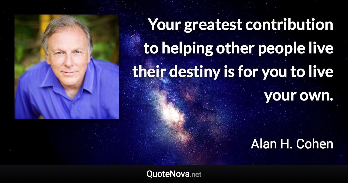 Your greatest contribution to helping other people live their destiny is for you to live your own. - Alan H. Cohen quote