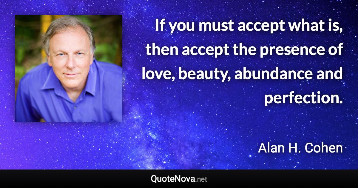 If you must accept what is, then accept the presence of love, beauty, abundance and perfection. - Alan H. Cohen quote