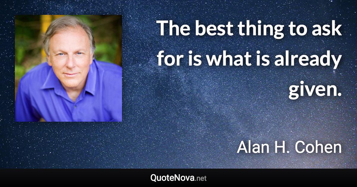 The best thing to ask for is what is already given. - Alan H. Cohen quote