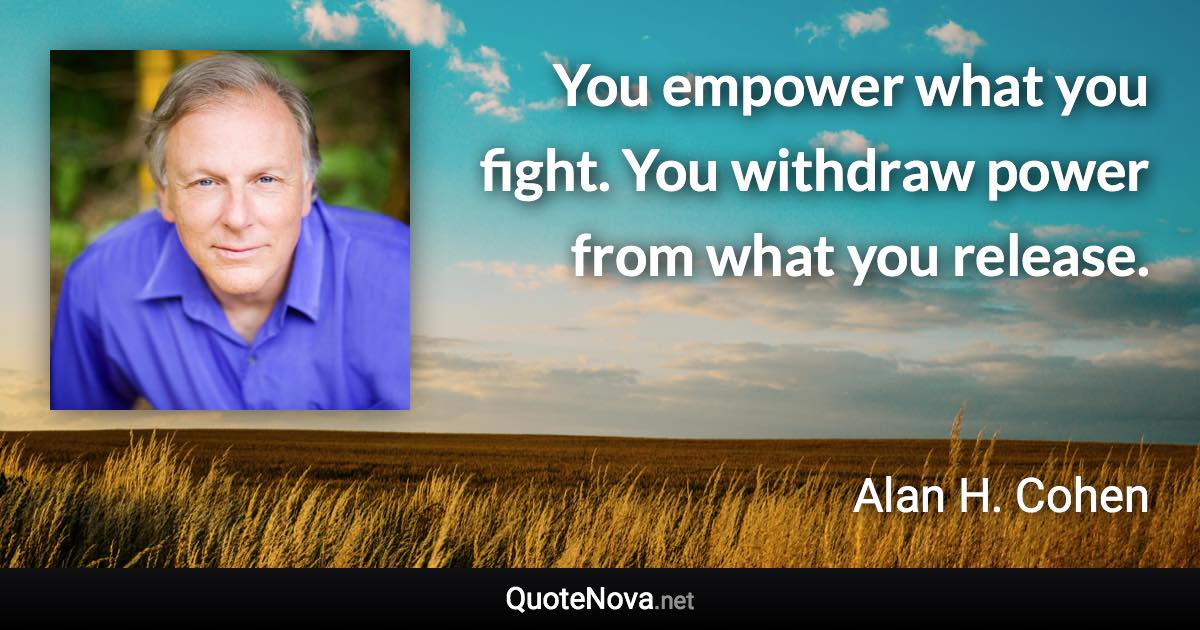 You empower what you fight. You withdraw power from what you release. - Alan H. Cohen quote