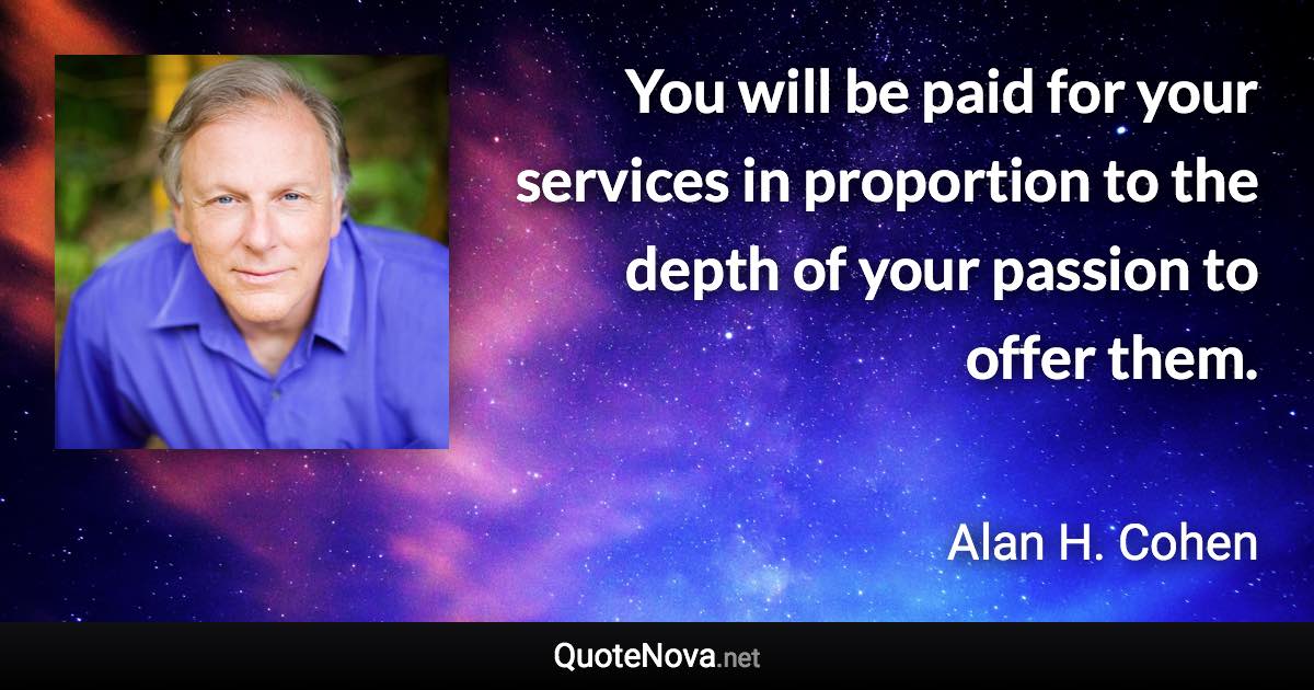 You will be paid for your services in proportion to the depth of your passion to offer them. - Alan H. Cohen quote