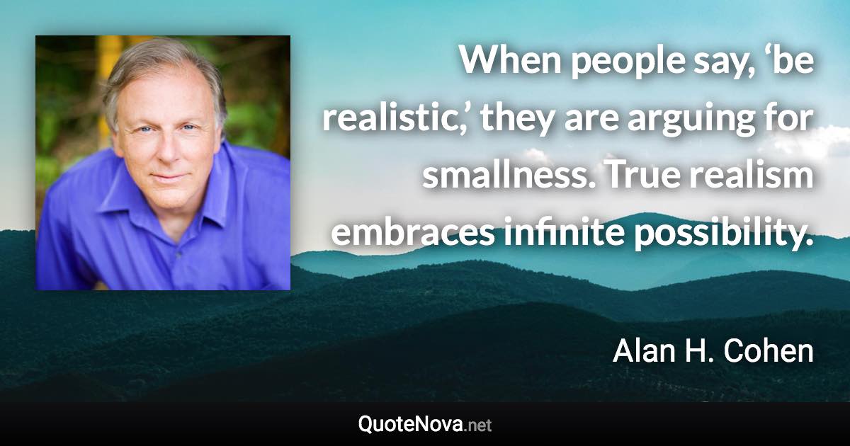When people say, ‘be realistic,’ they are arguing for smallness. True realism embraces infinite possibility. - Alan H. Cohen quote