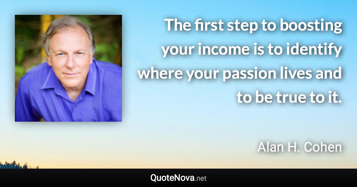 The first step to boosting your income is to identify where your passion lives and to be true to it. - Alan H. Cohen quote