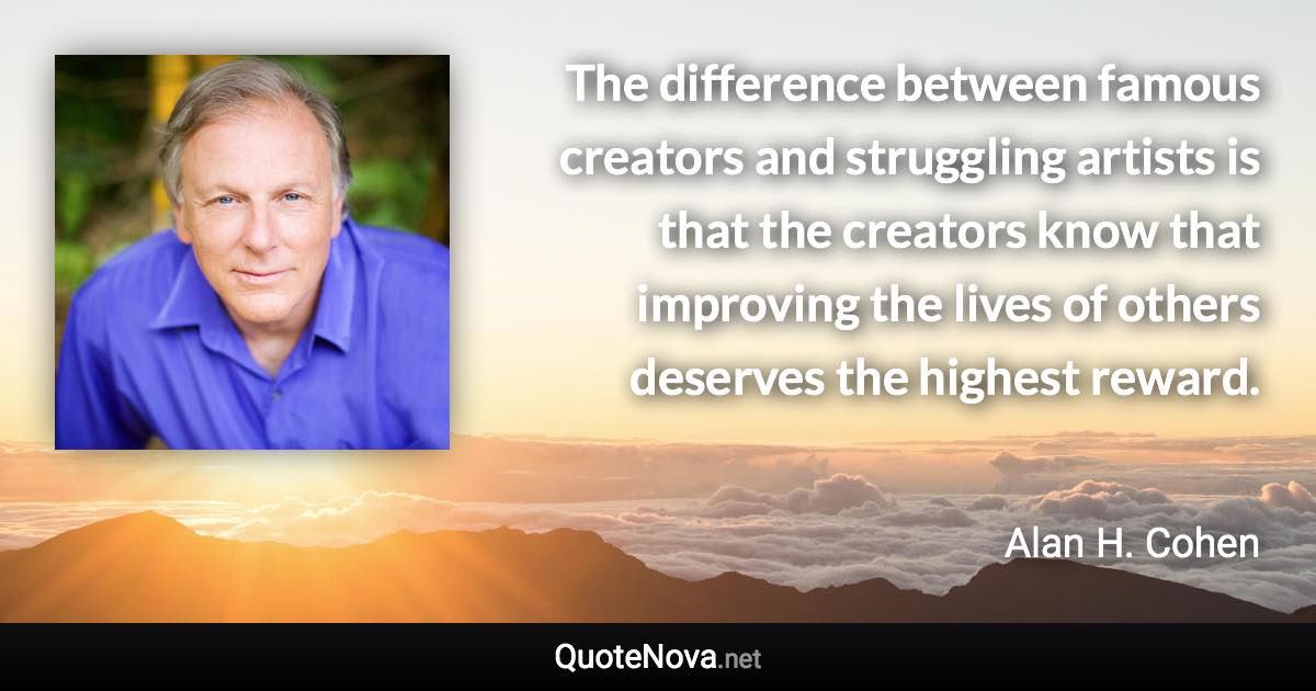 The difference between famous creators and struggling artists is that the creators know that improving the lives of others deserves the highest reward. - Alan H. Cohen quote