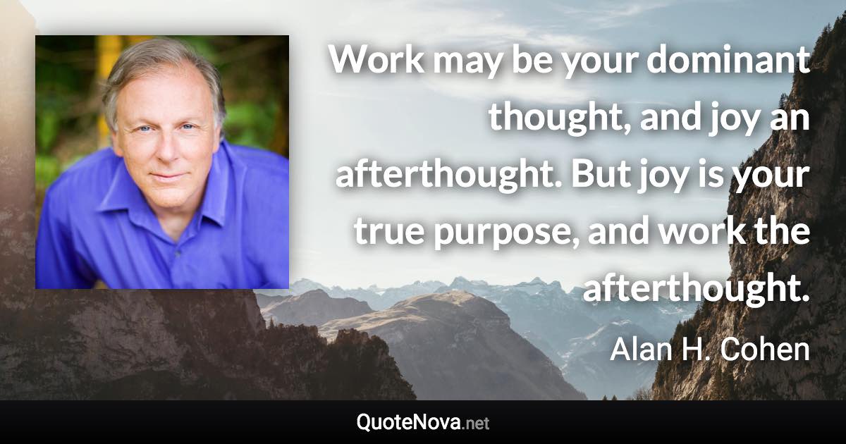 Work may be your dominant thought, and joy an afterthought. But joy is your true purpose, and work the afterthought. - Alan H. Cohen quote