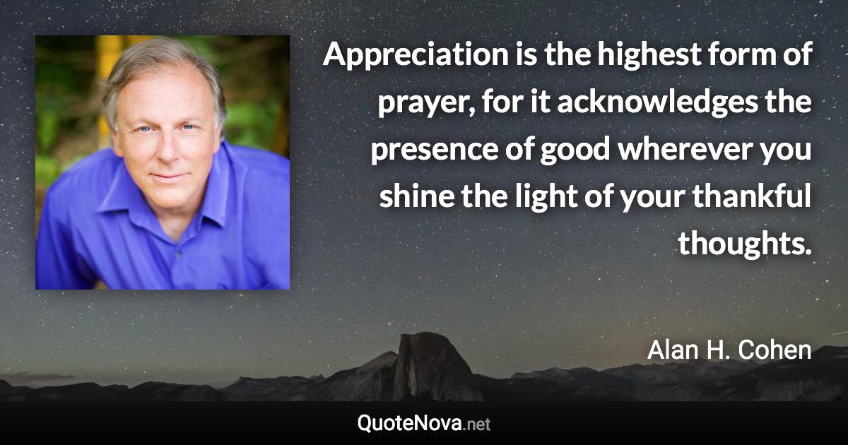 Appreciation is the highest form of prayer, for it acknowledges the presence of good wherever you shine the light of your thankful thoughts. - Alan H. Cohen quote