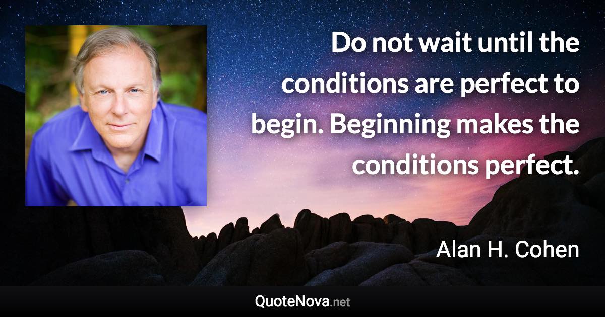 Do not wait until the conditions are perfect to begin. Beginning makes the conditions perfect. - Alan H. Cohen quote