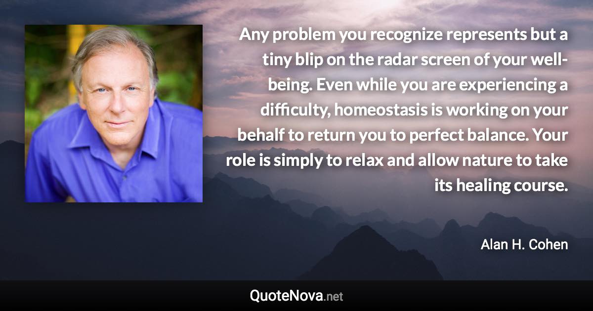 Any problem you recognize represents but a tiny blip on the radar screen of your well-being. Even while you are experiencing a difficulty, homeostasis is working on your behalf to return you to perfect balance. Your role is simply to relax and allow nature to take its healing course. - Alan H. Cohen quote