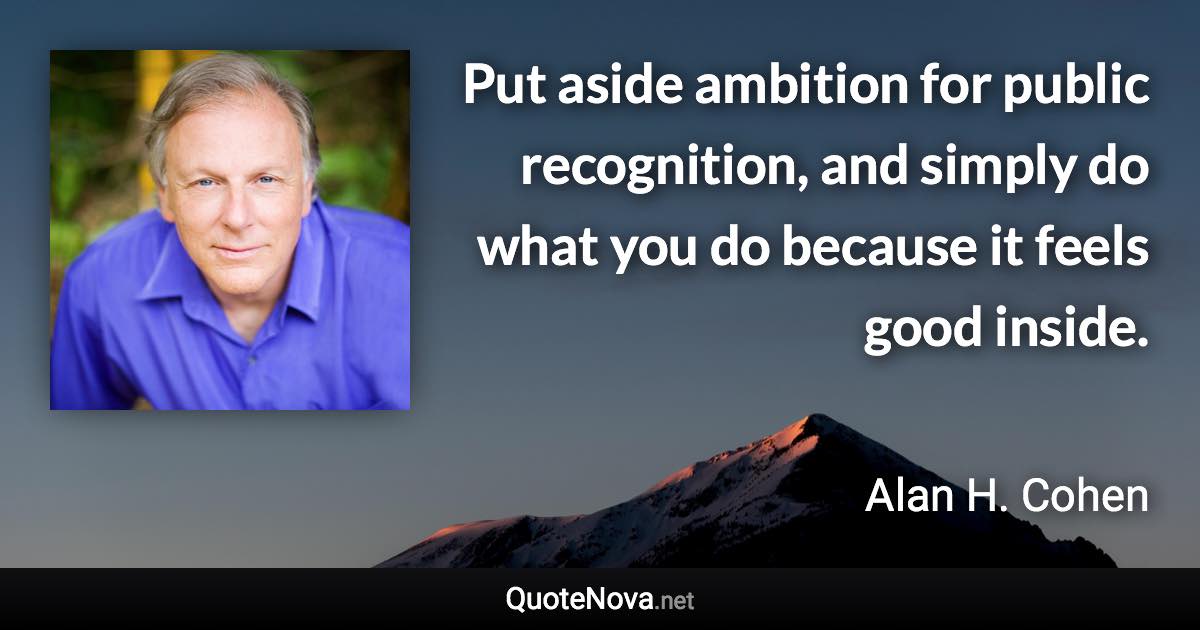 Put aside ambition for public recognition, and simply do what you do because it feels good inside. - Alan H. Cohen quote