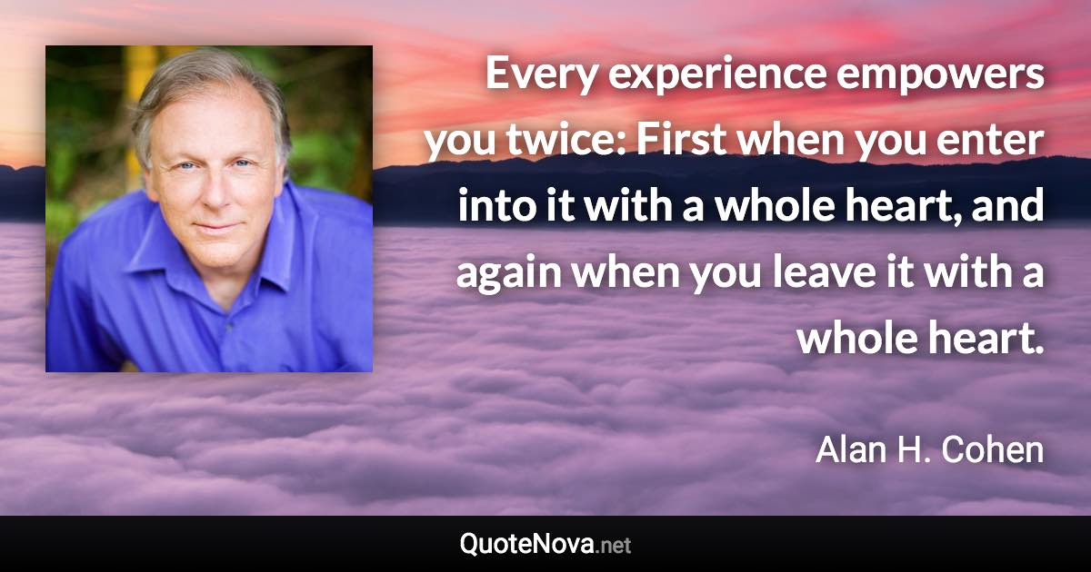 Every experience empowers you twice: First when you enter into it with a whole heart, and again when you leave it with a whole heart. - Alan H. Cohen quote