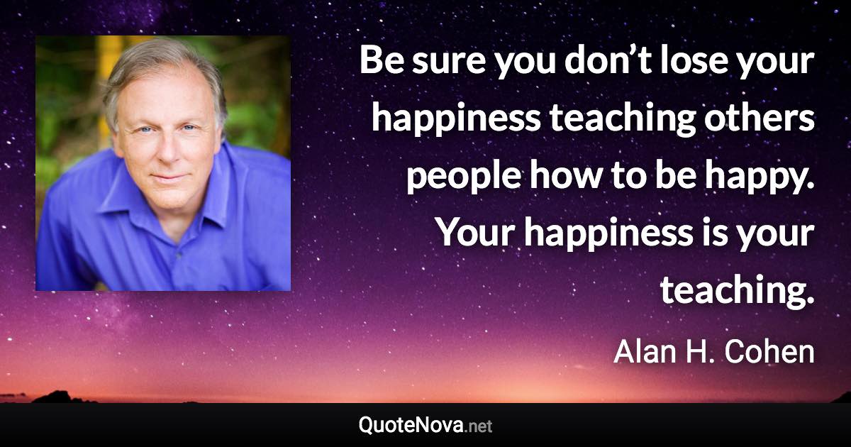 Be sure you don’t lose your happiness teaching others people how to be happy. Your happiness is your teaching. - Alan H. Cohen quote