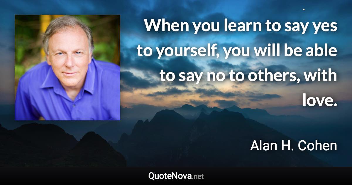 When you learn to say yes to yourself, you will be able to say no to others, with love. - Alan H. Cohen quote