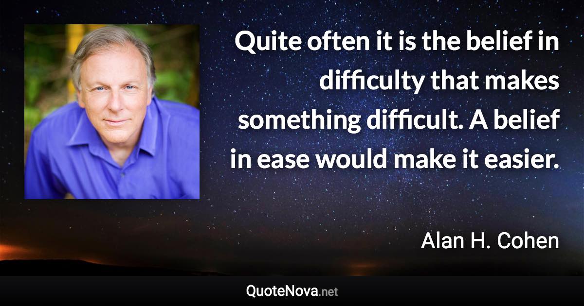 Quite often it is the belief in difficulty that makes something difficult. A belief in ease would make it easier. - Alan H. Cohen quote