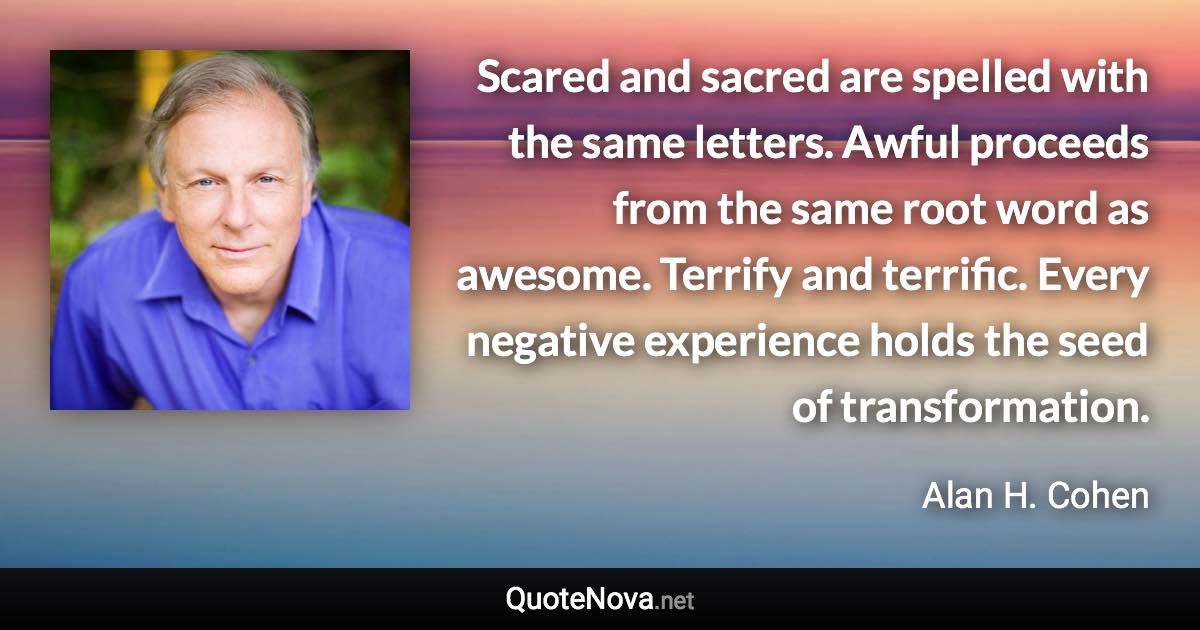 Scared and sacred are spelled with the same letters. Awful proceeds from the same root word as awesome. Terrify and terrific. Every negative experience holds the seed of transformation. - Alan H. Cohen quote