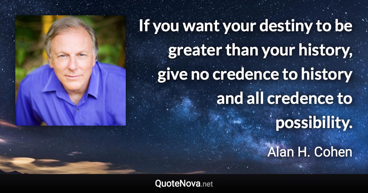If you want your destiny to be greater than your history, give no credence to history and all credence to possibility. - Alan H. Cohen quote