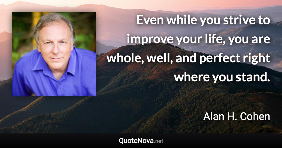 Even while you strive to improve your life, you are whole, well, and perfect right where you stand. - Alan H. Cohen quote