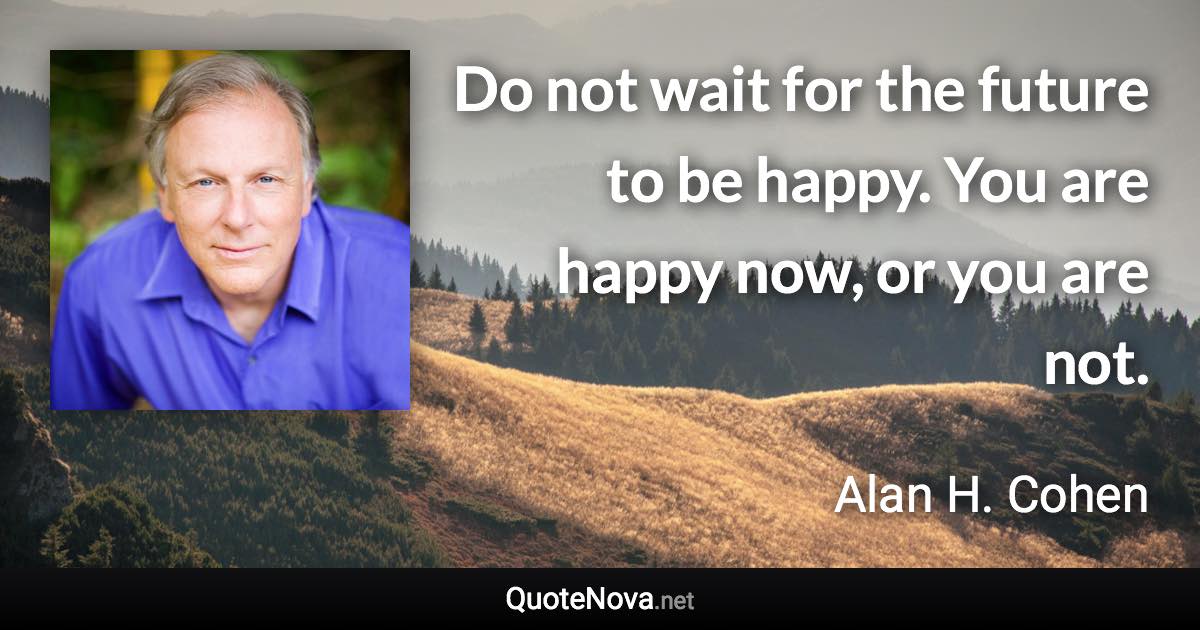 Do not wait for the future to be happy. You are happy now, or you are not. - Alan H. Cohen quote