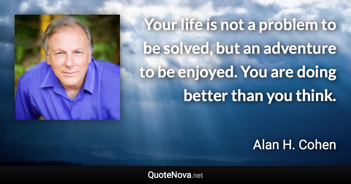 Your life is not a problem to be solved, but an adventure to be enjoyed. You are doing better than you think. - Alan H. Cohen quote