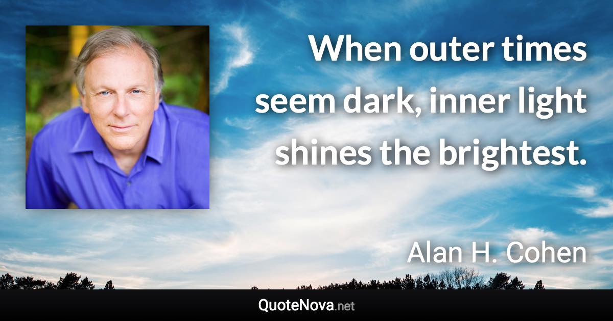 When outer times seem dark, inner light shines the brightest. - Alan H. Cohen quote