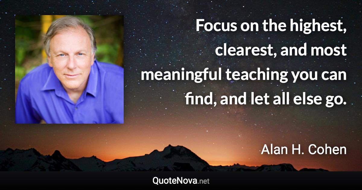 Focus on the highest, clearest, and most meaningful teaching you can find, and let all else go. - Alan H. Cohen quote