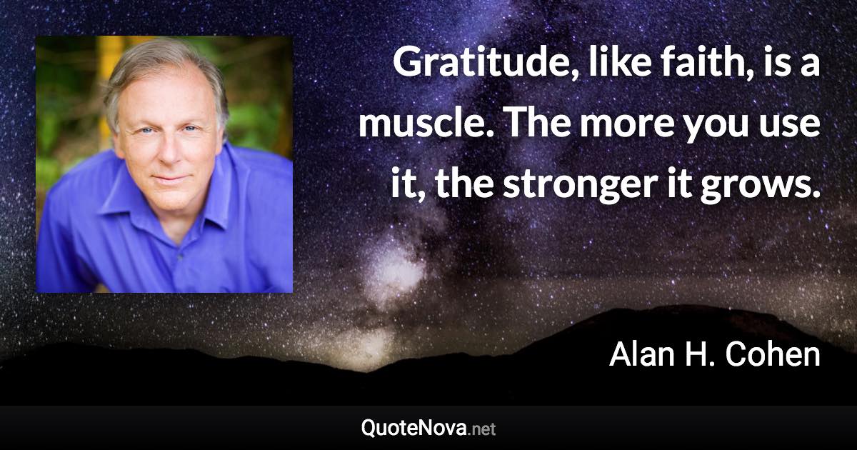 Gratitude, like faith, is a muscle. The more you use it, the stronger it grows. - Alan H. Cohen quote