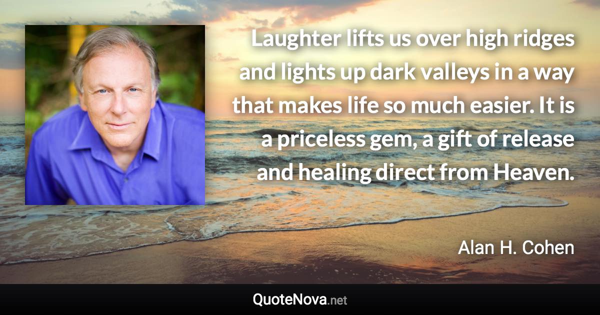 Laughter lifts us over high ridges and lights up dark valleys in a way that makes life so much easier. It is a priceless gem, a gift of release and healing direct from Heaven. - Alan H. Cohen quote