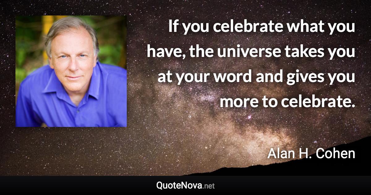 If you celebrate what you have, the universe takes you at your word and gives you more to celebrate. - Alan H. Cohen quote