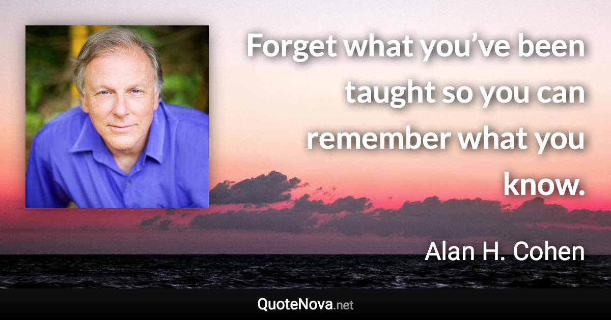 Forget what you’ve been taught so you can remember what you know. - Alan H. Cohen quote