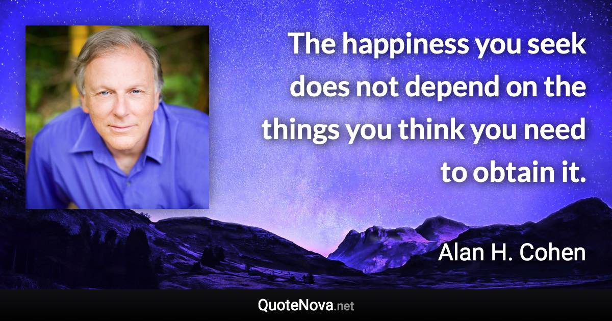 The happiness you seek does not depend on the things you think you need to obtain it. - Alan H. Cohen quote