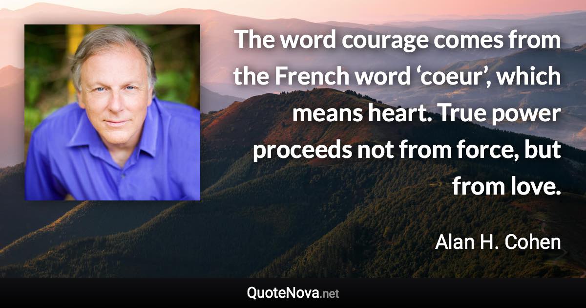 The word courage comes from the French word ‘coeur’, which means heart. True power proceeds not from force, but from love. - Alan H. Cohen quote