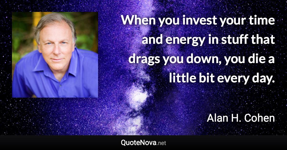 When you invest your time and energy in stuff that drags you down, you die a little bit every day. - Alan H. Cohen quote