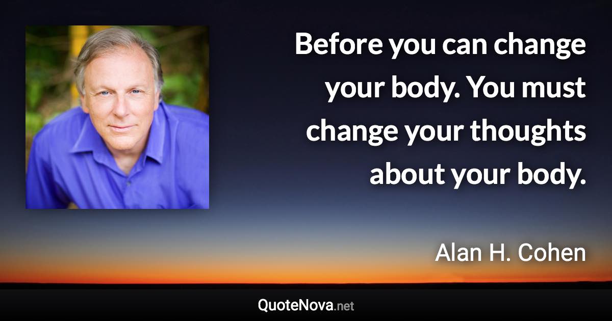 Before you can change your body. You must change your thoughts about your body. - Alan H. Cohen quote