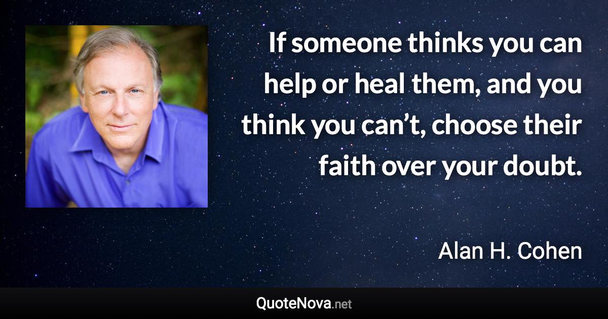 If someone thinks you can help or heal them, and you think you can’t, choose their faith over your doubt. - Alan H. Cohen quote