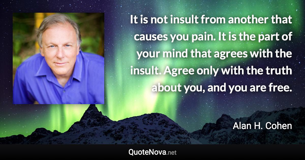 It is not insult from another that causes you pain. It is the part of your mind that agrees with the insult. Agree only with the truth about you, and you are free. - Alan H. Cohen quote