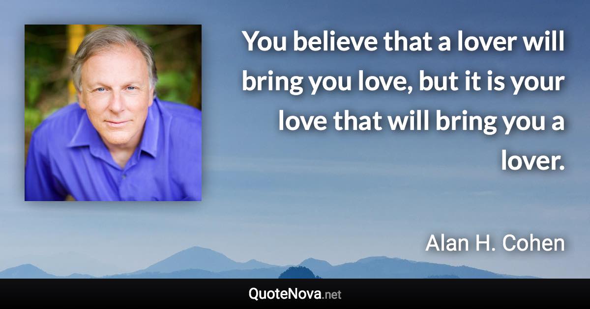 You believe that a lover will bring you love, but it is your love that will bring you a lover. - Alan H. Cohen quote