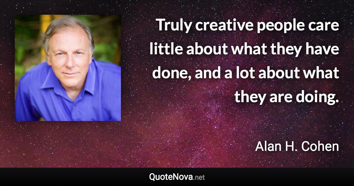 Truly creative people care little about what they have done, and a lot about what they are doing. - Alan H. Cohen quote