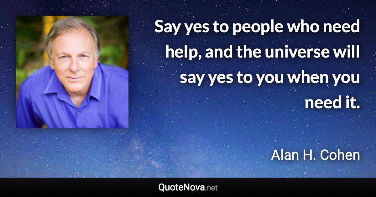 Say yes to people who need help, and the universe will say yes to you when you need it. - Alan H. Cohen quote