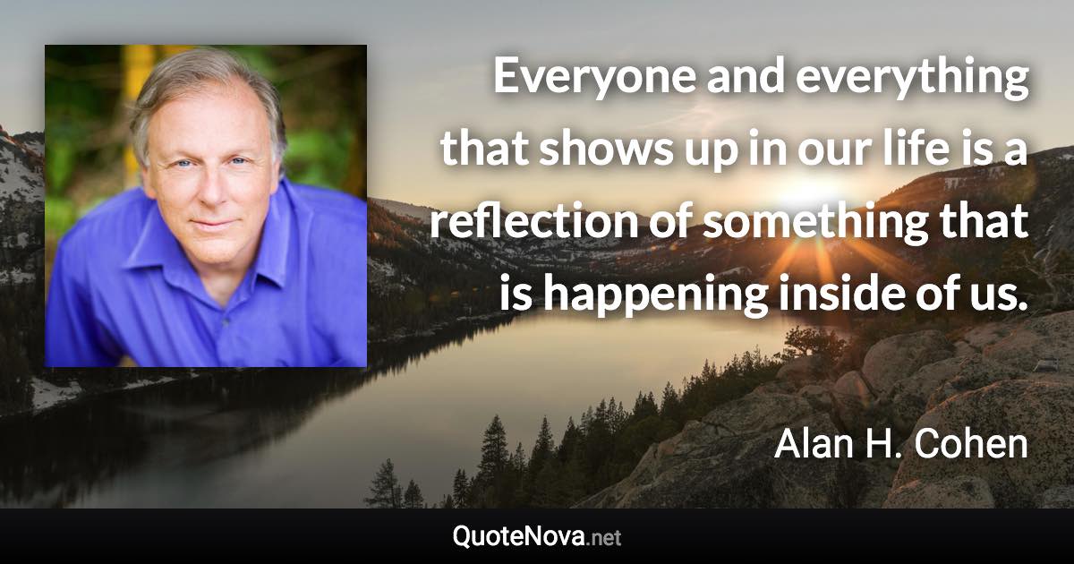 Everyone and everything that shows up in our life is a reflection of something that is happening inside of us. - Alan H. Cohen quote