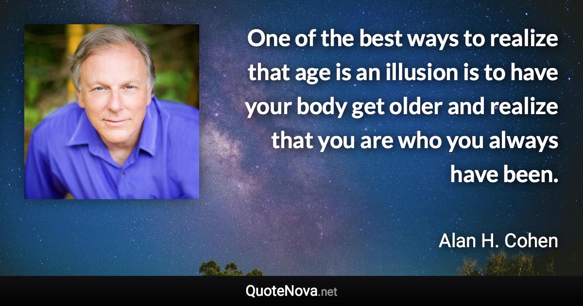 One of the best ways to realize that age is an illusion is to have your body get older and realize that you are who you always have been. - Alan H. Cohen quote